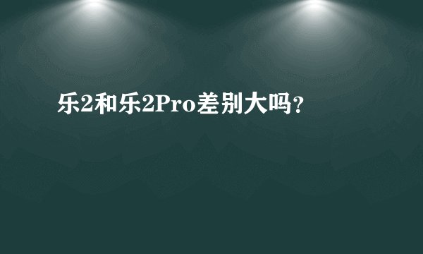 乐2和乐2Pro差别大吗？
