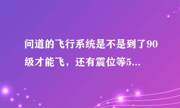 问道的飞行系统是不是到了90级才能飞,还有震位等5样东西是不是90级才能得到,本人81级