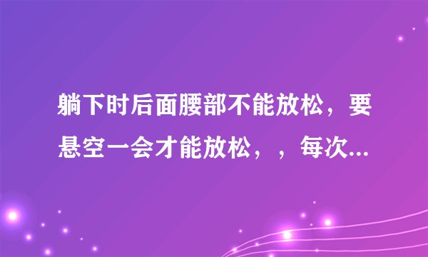 躺下时后面腰部不能放松，要悬空一会才能放松，，每次...