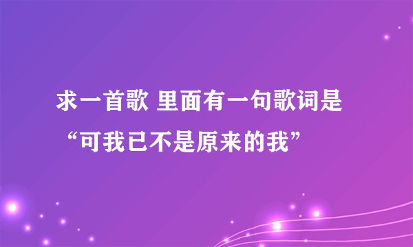 求一首歌 里面有一句歌词是“可我已不是原来的我”