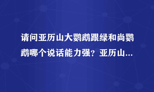 请问亚历山大鹦鹉跟绿和尚鹦鹉哪个说话能力强？亚历山大多少钱一只？