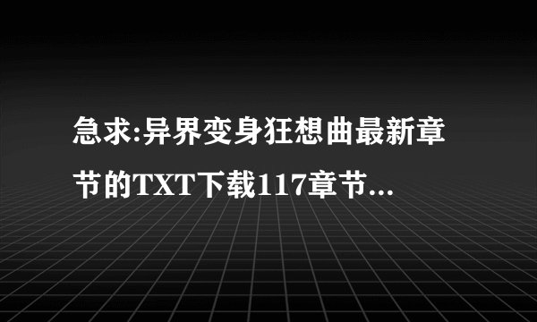 急求:异界变身狂想曲最新章节的TXT下载117章节以后的???
