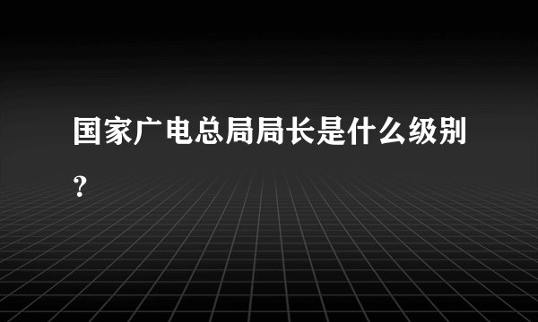 国家广电总局局长是什么级别？