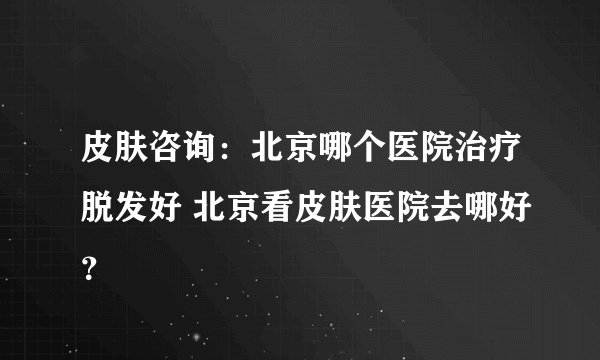 皮肤咨询：北京哪个医院治疗脱发好 北京看皮肤医院去哪好？