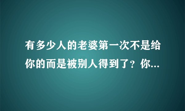 有多少人的老婆第一次不是给你的而是被别人得到了？你们结婚以后你后悔过吗？又有什么想法？心里难受吗？