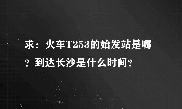 求：火车T253的始发站是哪？到达长沙是什么时间？