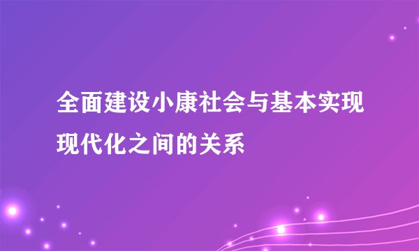 全面建设小康社会与基本实现现代化之间的关系