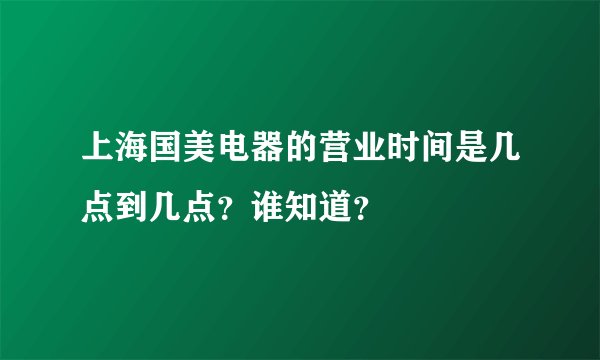 上海国美电器的营业时间是几点到几点？谁知道？