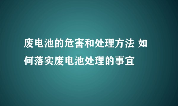 废电池的危害和处理方法 如何落实废电池处理的事宜
