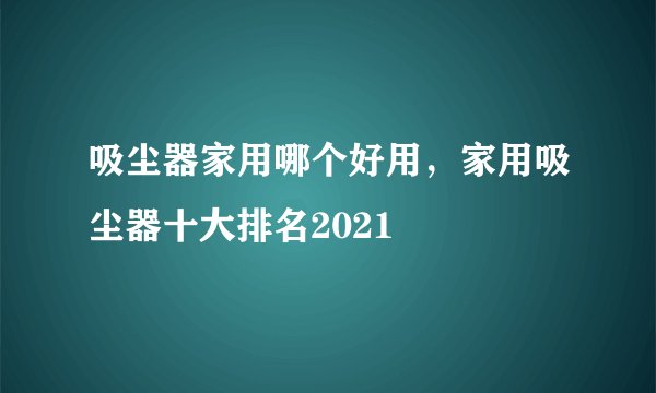 吸尘器家用哪个好用，家用吸尘器十大排名2021