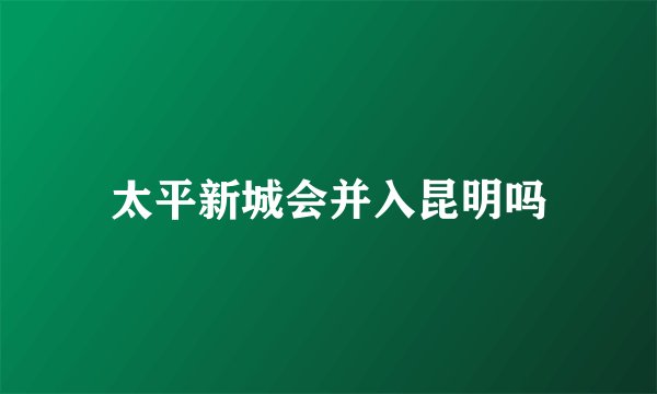 太平新城会并入昆明吗