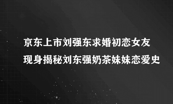 京东上市刘强东求婚初恋女友现身揭秘刘东强奶茶妹妹恋爱史