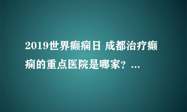 2019世界癫痫日 成都治疗癫痫的重点医院是哪家？成都神康癫痫医院