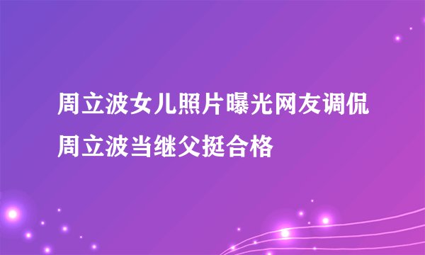 周立波女儿照片曝光网友调侃周立波当继父挺合格