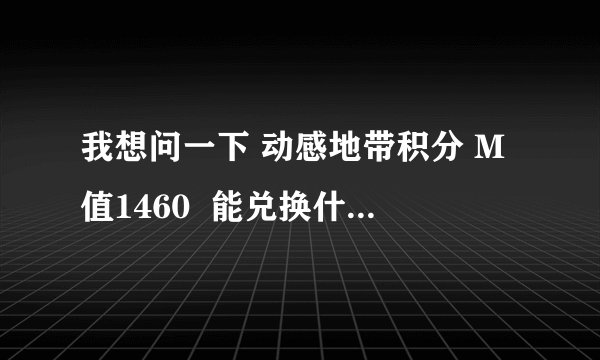 我想问一下 动感地带积分 M值1460  能兑换什么啊??谢谢