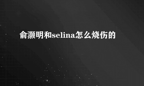 俞灏明和selina怎么烧伤的
