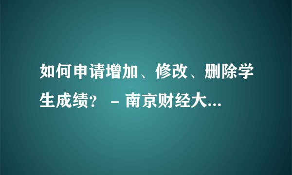 如何申请增加、修改、删除学生成绩？ - 南京财经大学教务处？