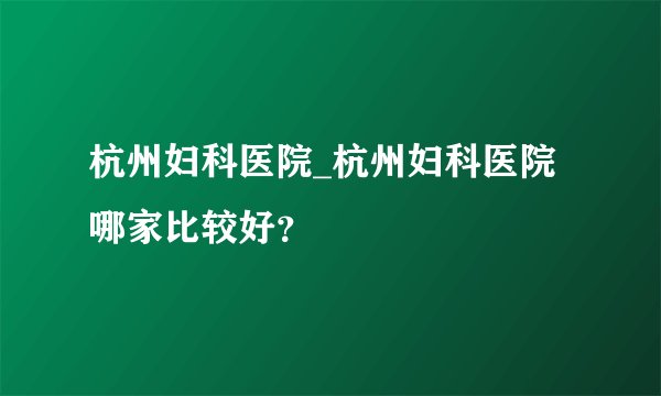 杭州妇科医院_杭州妇科医院哪家比较好？