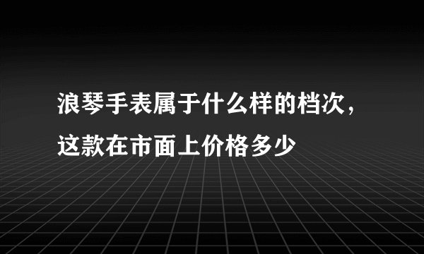 浪琴手表属于什么样的档次，这款在市面上价格多少
