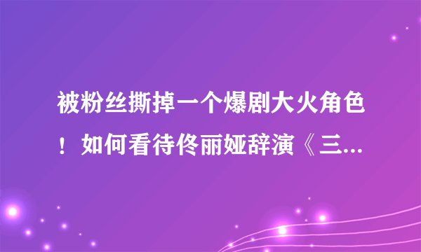 被粉丝撕掉一个爆剧大火角色！如何看待佟丽娅辞演《三十而已》？