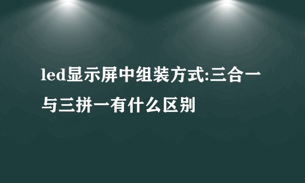 led显示屏中组装方式:三合一与三拼一有什么区别