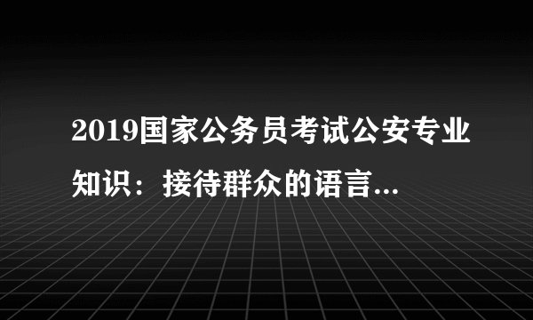 2019国家公务员考试公安专业知识：接待群众的语言沟通技巧