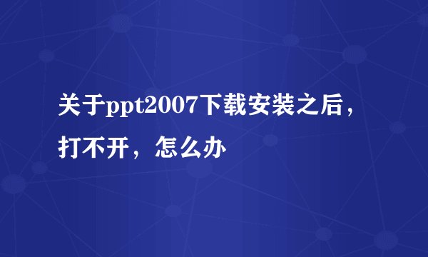 关于ppt2007下载安装之后，打不开，怎么办