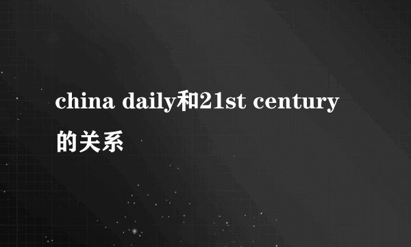 china daily和21st century的关系