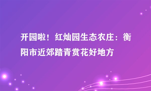 开园啦！红灿园生态农庄：衡阳市近郊踏青赏花好地方