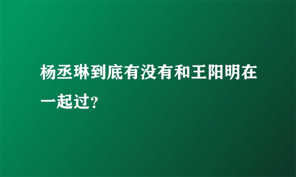 杨丞琳到底有没有和王阳明在一起过？
