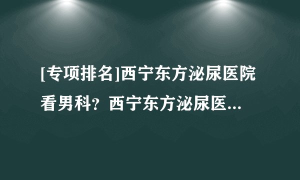 [专项排名]西宁东方泌尿医院看男科？西宁东方泌尿医院聚集专业诊治团队！