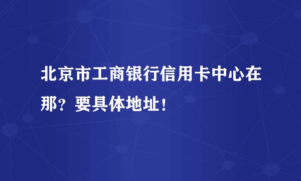 北京市工商银行信用卡中心在那？要具体地址！