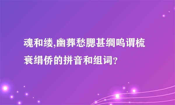 魂和缕,幽葬愁腮甚绸呜谓梳衰绢侨的拼音和组词？