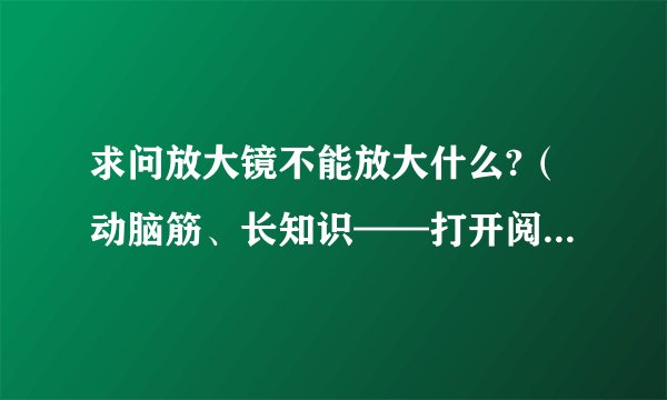求问放大镜不能放大什么?（动脑筋、长知识——打开阅读就知道了）