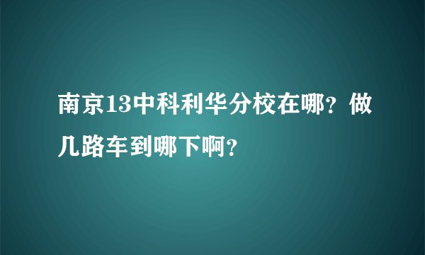 南京13中科利华分校在哪？做几路车到哪下啊？