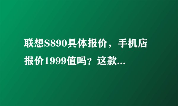 联想S890具体报价，手机店报价1999值吗？这款手机具体值多少钱？手机有什么有点和缺点吗？