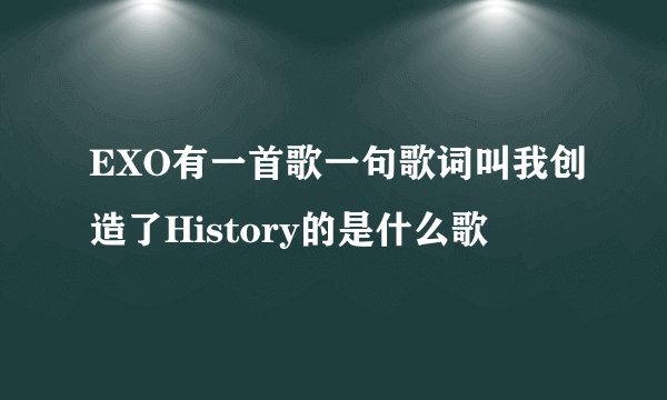 EXO有一首歌一句歌词叫我创造了History的是什么歌