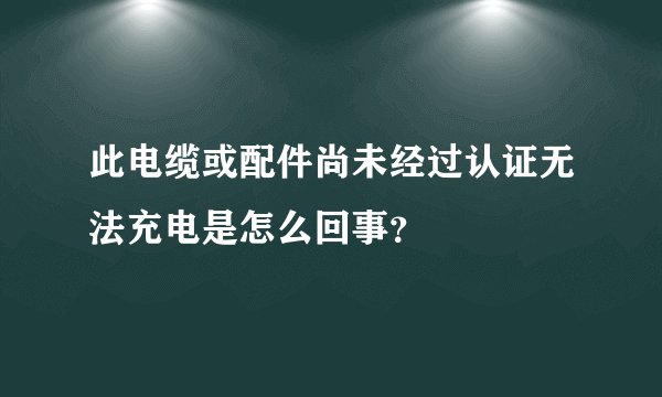 此电缆或配件尚未经过认证无法充电是怎么回事？