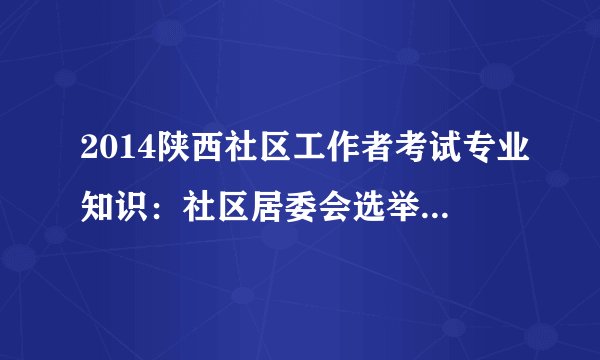 2014陕西社区工作者考试专业知识：社区居委会选举注意事项