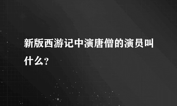 新版西游记中演唐僧的演员叫什么？