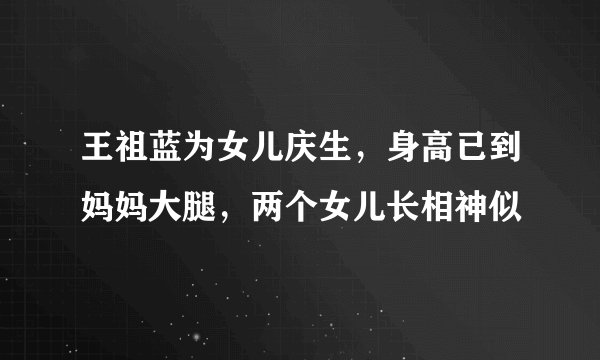 王祖蓝为女儿庆生，身高已到妈妈大腿，两个女儿长相神似