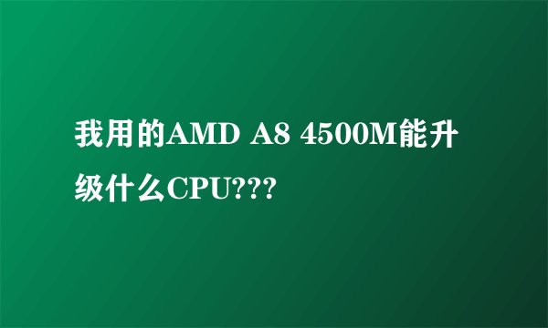 我用的AMD A8 4500M能升级什么CPU???