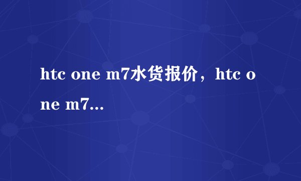 htc one m7水货报价，htc one m7最新报价多少钱？