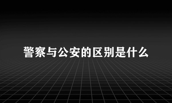 警察与公安的区别是什么