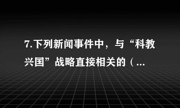7.下列新闻事件中，与“科教兴国”战略直接相关的（   ）A.2017年11月3日，我国自主设计并建造的亚洲最大绞吸挖泥船“天鲲号”在江苏启东成功下水B.上半年，我国国内生产总值418961亿元，按可比价格计算，同比增长6.8%C.2017年我国基本养老保险覆盖人数超过9亿人，基本医疗保险覆盖超过11亿人，全民医保基本实现D.2018年8月31日，关于修改个人所得税法的决定经十三届全国人大常委会第五次会议表决通过，个税起征点确定为每月5000元
