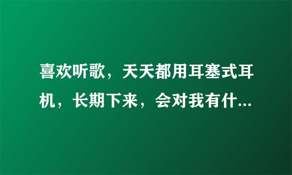 喜欢听歌，天天都用耳塞式耳机，长期下来，会对我有什...