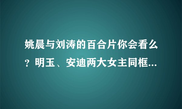 姚晨与刘涛的百合片你会看么？明玉、安迪两大女主同框，你更粉谁