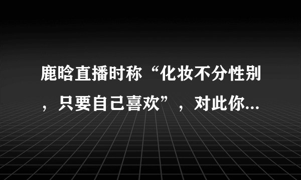 鹿晗直播时称“化妆不分性别，只要自己喜欢”，对此你怎么看？