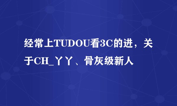 经常上TUDOU看3C的进，关于CH_丫丫、骨灰级新人