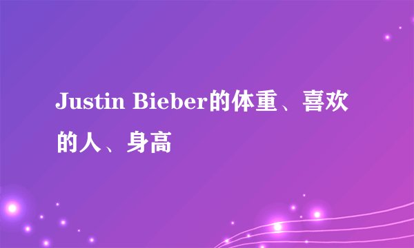Justin Bieber的体重、喜欢的人、身高